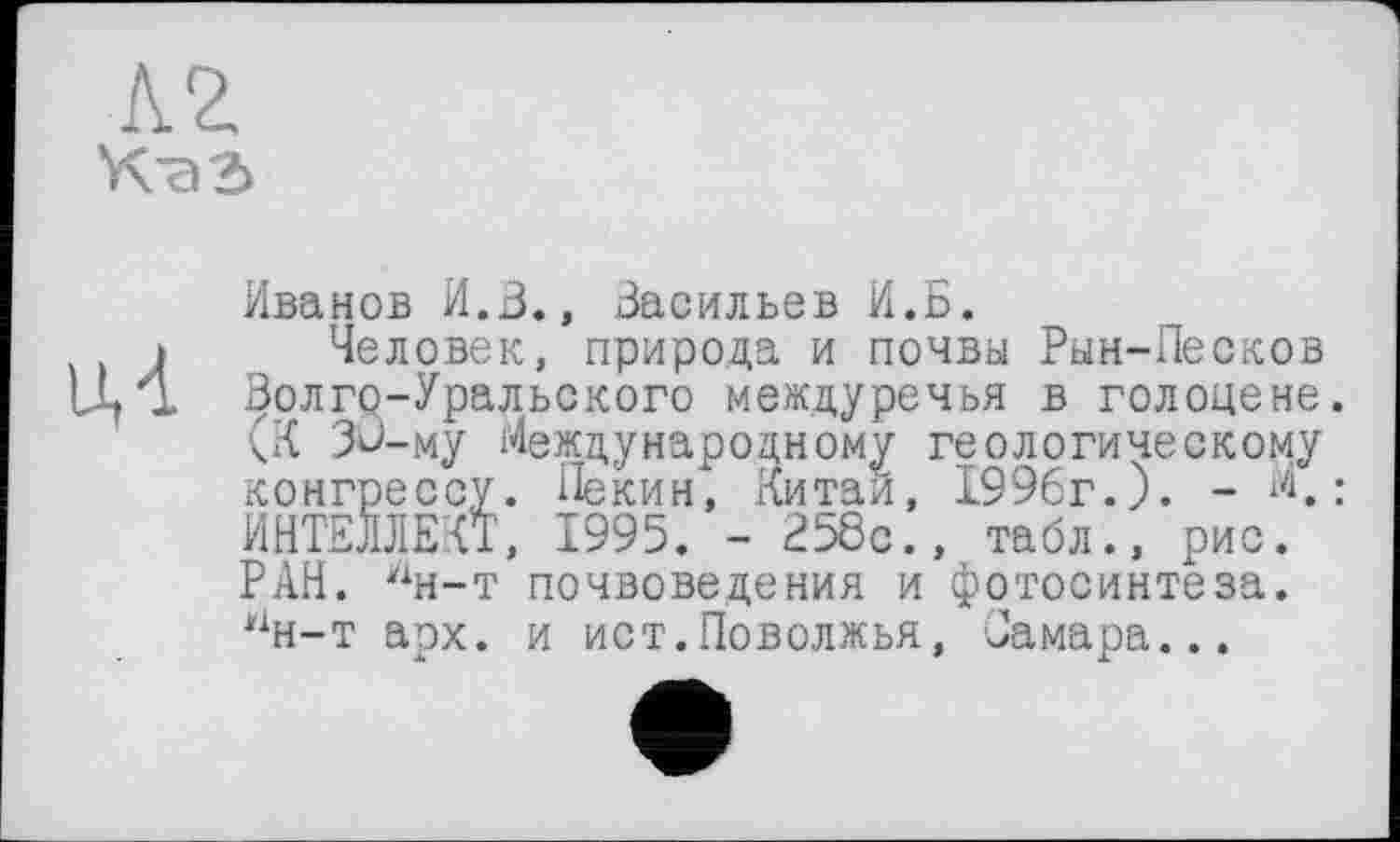 ﻿кг
Каг
иЛ
Иванов И.В., Васильев И.Б,
Человек, природа и почвы Рын-Песков Волго-Уральского междуречья в голоцене. (К Зй-му Международному геологическому конгрессу. Пекин, Китаи, 1996г.). - «.: ИНТЕЛЛЕКТ, 1995. - Е58с., табл., рис. РАН. лн-т почвоведения и фотосинтеза. Нн-т арх. и ист.Поволжья, Самара...